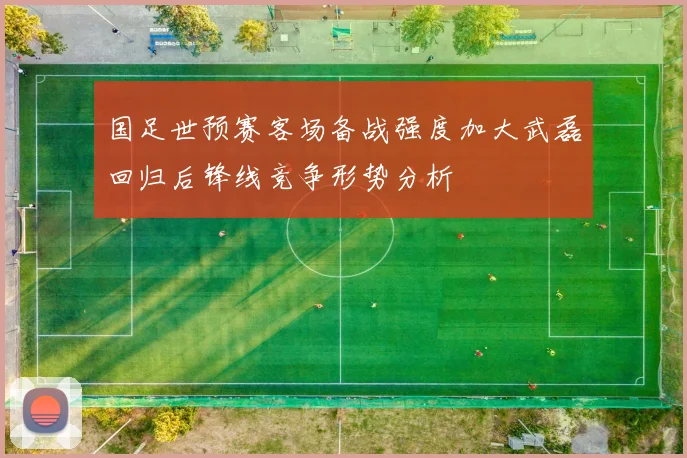 国足世预赛客场备战强度加大武磊回归后锋线竞争形势分析