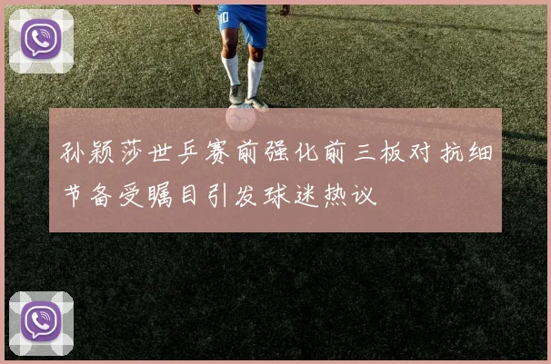 孙颖莎世乒赛前强化前三板对抗细节备受瞩目引发球迷热议