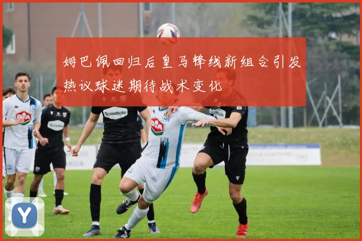 姆巴佩回归后皇马锋线新组合引发热议球迷期待战术变化