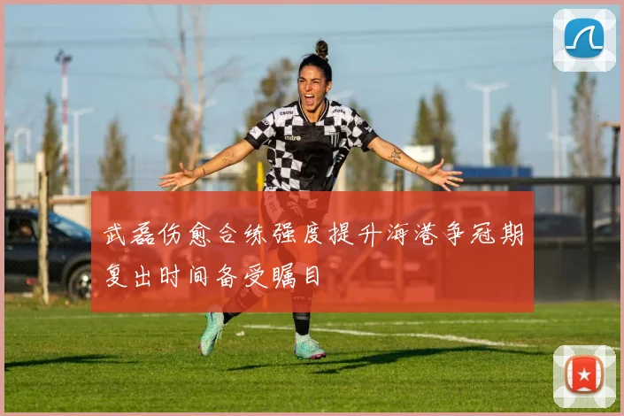 武磊伤愈合练强度提升海港争冠期复出时间备受瞩目