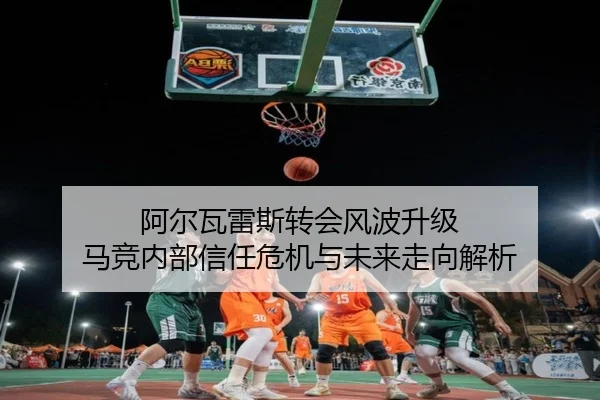 阿尔瓦雷斯转会风波升级 马竞内部信任危机与未来走向解析